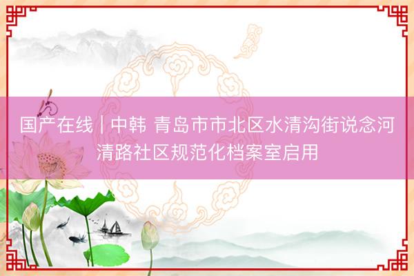 国产在线 | 中韩 青岛市市北区水清沟街说念河清路社区规范化档案室启用
