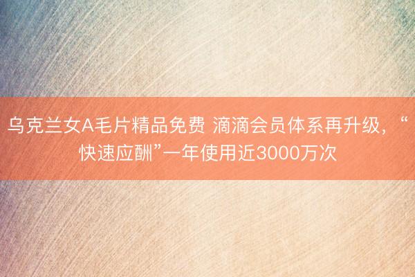 乌克兰女A毛片精品免费 滴滴会员体系再升级，“快速应酬”一年使用近3000万次