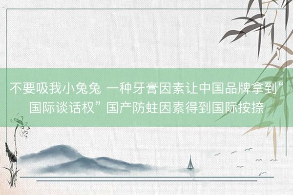 不要吸我小兔兔 一种牙膏因素让中国品牌拿到“国际谈话权” 国产防蛀因素得到国际按捺