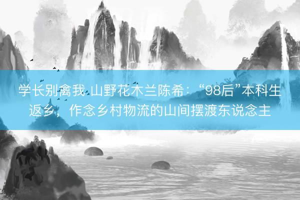 学长别禽我 山野花木兰陈希：“98后”本科生返乡，作念乡村物流的山间摆渡东说念主
