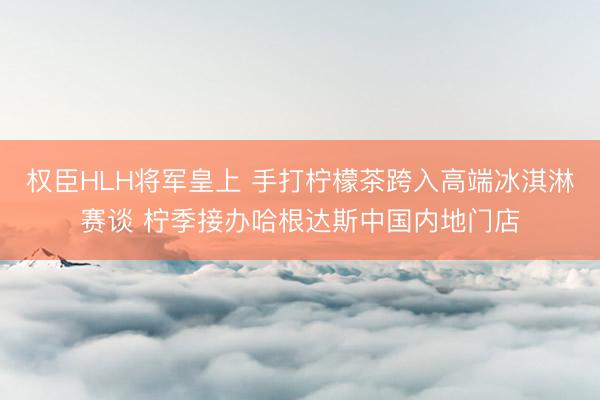 权臣HLH将军皇上 手打柠檬茶跨入高端冰淇淋赛谈 柠季接办哈根达斯中国内地门店