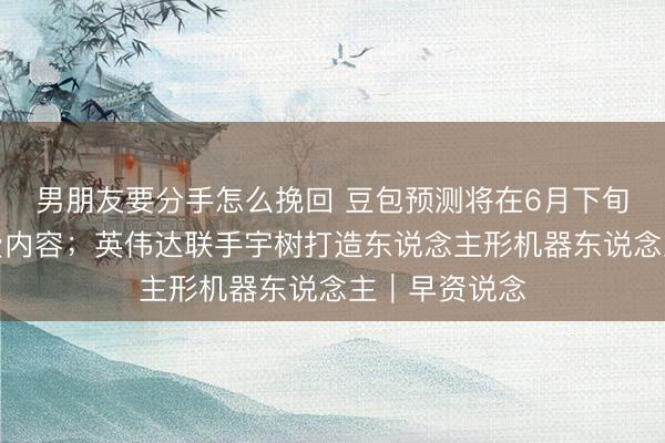 男朋友要分手怎么挽回 豆包预测将在6月下旬追究上线收费内容；英伟达联手宇树打造东说念主形机器东说念主｜早资说念