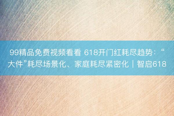 99精品免费视频看看 618开门红耗尽趋势：“大件”耗尽场景化、家庭耗尽紧密化｜智启618