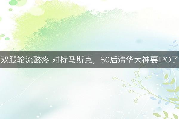 双腿轮流酸疼 对标马斯克，80后清华大神要IPO了