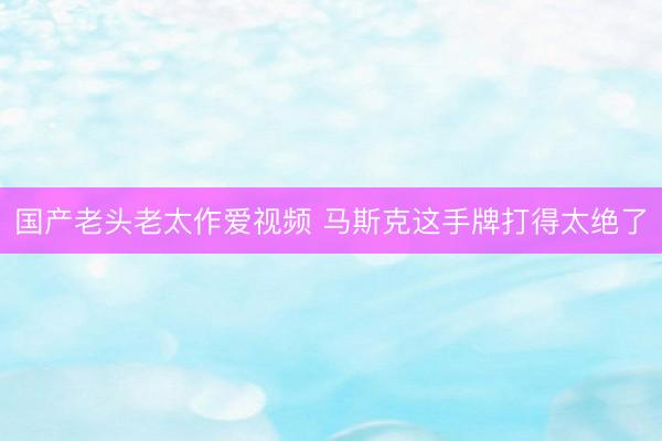 国产老头老太作爱视频 马斯克这手牌打得太绝了