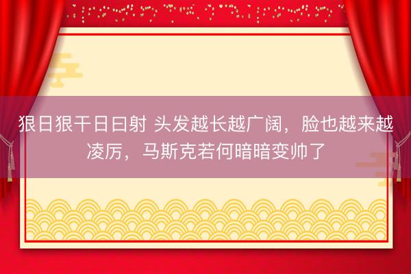 狠日狠干日曰射 头发越长越广阔，脸也越来越凌厉，马斯克若何暗暗变帅了