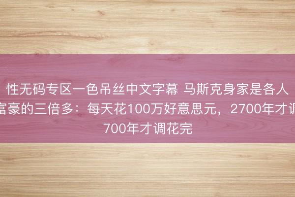 性无码专区一色吊丝中文字幕 马斯克身家是各人第二富豪的三倍多：每天花100万好意思元，2700年才调花完