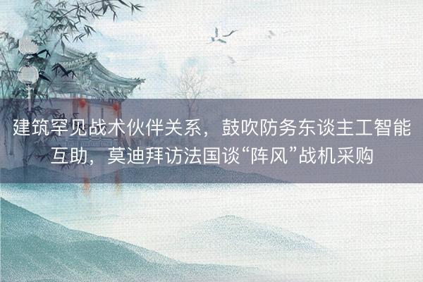 建筑罕见战术伙伴关系，鼓吹防务东谈主工智能互助，莫迪拜访法国谈“阵风”战机采购