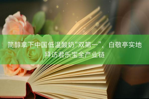 简醇拿下中国低温酸奶“双第一”，白敬亭实地拜访君乐宝全产业链