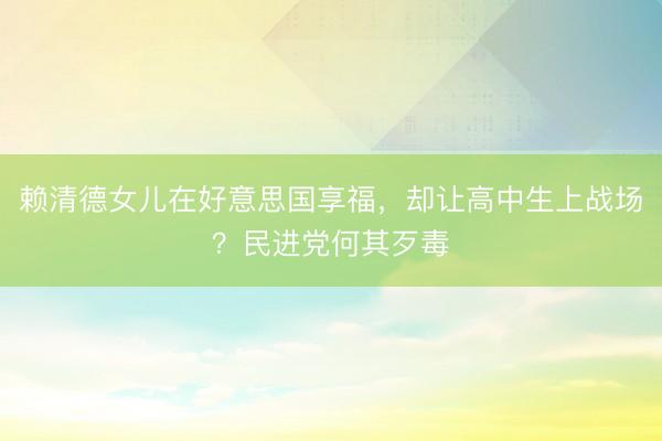 赖清德女儿在好意思国享福，却让高中生上战场？民进党何其歹毒