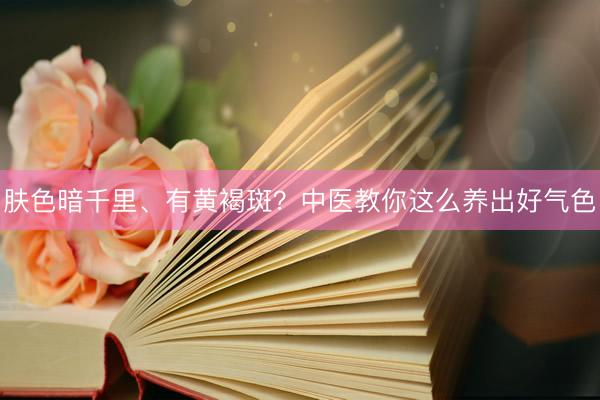 肤色暗千里、有黄褐斑？中医教你这么养出好气色