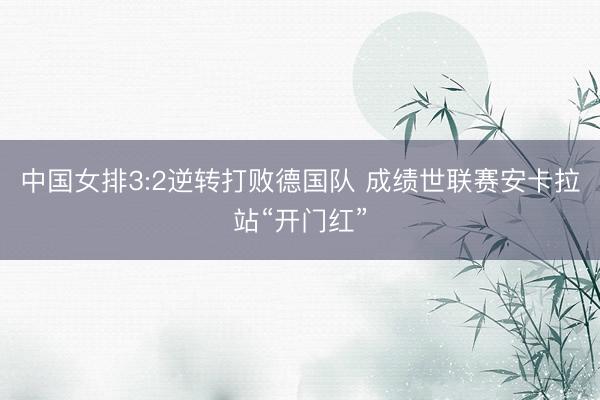中国女排3:2逆转打败德国队 成绩世联赛安卡拉站“开门红”