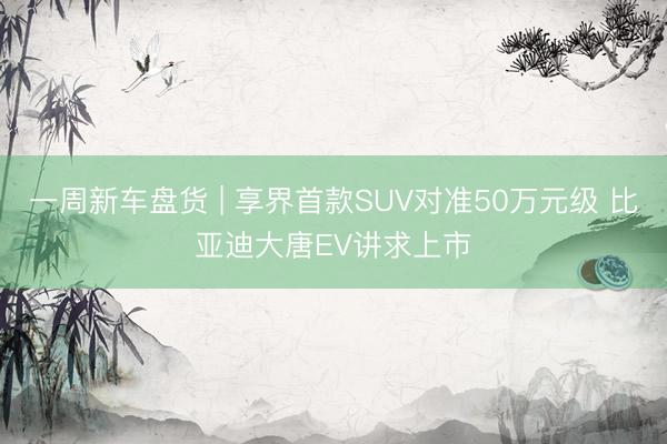 一周新车盘货 | 享界首款SUV对准50万元级 比亚迪大唐EV讲求上市