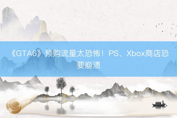 《GTA6》预购流量太恐怖！PS、Xbox商店恐要崩溃