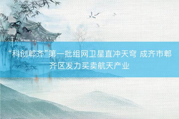 “科创郫齐”第一批组网卫星直冲天穹 成齐市郫齐区发力买卖航天产业