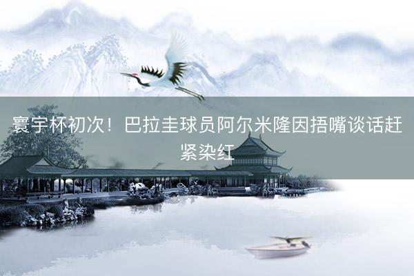 寰宇杯初次！巴拉圭球员阿尔米隆因捂嘴谈话赶紧染红