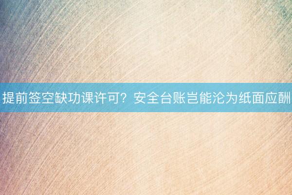 提前签空缺功课许可？安全台账岂能沦为纸面应酬