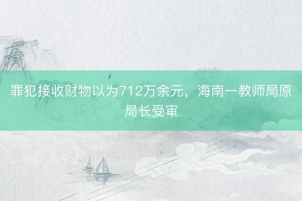 罪犯接收财物以为712万余元，海南一教师局原局长受审
