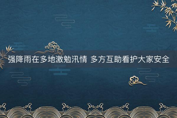 强降雨在多地激勉汛情 多方互助看护大家安全