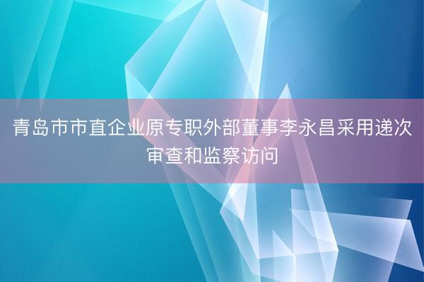 青岛市市直企业原专职外部董事李永昌采用递次审查和监察访问